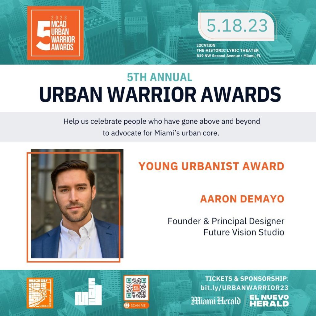 Meet the 2023 Honorees 

YOUNG URBANISTYOUNG URBANIST

Aaron DeMayo is a multi-disciplinary designer integrating natural solutions within the built environment to create more regenerative cities and sustainable coexistence of humans with Planet Earth. Born and raised in Miami, Florida, Aaron has seen the City transform into a bustling Subtropical Metropolis. Having worked with many companies in diverse roles that help shape the built environment, he has developed a holistic understanding of a city’s complex processes, allowing him to work across various scales and typologies. As Founder of Future Vision Studios, he oversees projects, including architectural design, urban planning, mobility, landscape, and zoning policy. 
​
Currently, Aaron serves as the Chair of the Underline Advocacy Committee, whose objective is to support The Underline’s efforts and advocate for safer connections to The Underline and the Miami Loop. In addition, Aaron is a member of the Traffic and Mobility working group, where he has assisted in ensuring adequate protected bicycle facilities and proper pedestrian crossings.

Aaron is also the Chair of the Urban Land Institute Young Leaders Group Resilience Subcommittee. In 2022, he co-led an effort to review the Miami 21 Task Force Recommendations Report. The result is the Miami 21 to 2100 White Paper, Zoning Recommendations for a more affordable, resilient, and sustainable adaptation of Miami.

Aaron serves as the District 2 Seat for the City of Miami Climate Resilience Committee, whose role is to recommend to the Commission changes to the City Code and policy that will help the City thrive in the face of all climate change threats. Storm surge, sea level rise, flooding from king tide, and extreme rain events, although influenced by different weather and climate events, are all related and must be addressed comprehensively across scales. Aaron created the Connect and Protect Miami project to begin the conversation and plan for these issues. 

May 18th
6:30PM
Historic Lyric Theater 
819 Northwest 2nd Avenue Miami, FL 33136
Tickets: https://bit.ly/3UiD0gA

Visit miamicad.org for more information.
#MCADPresents
